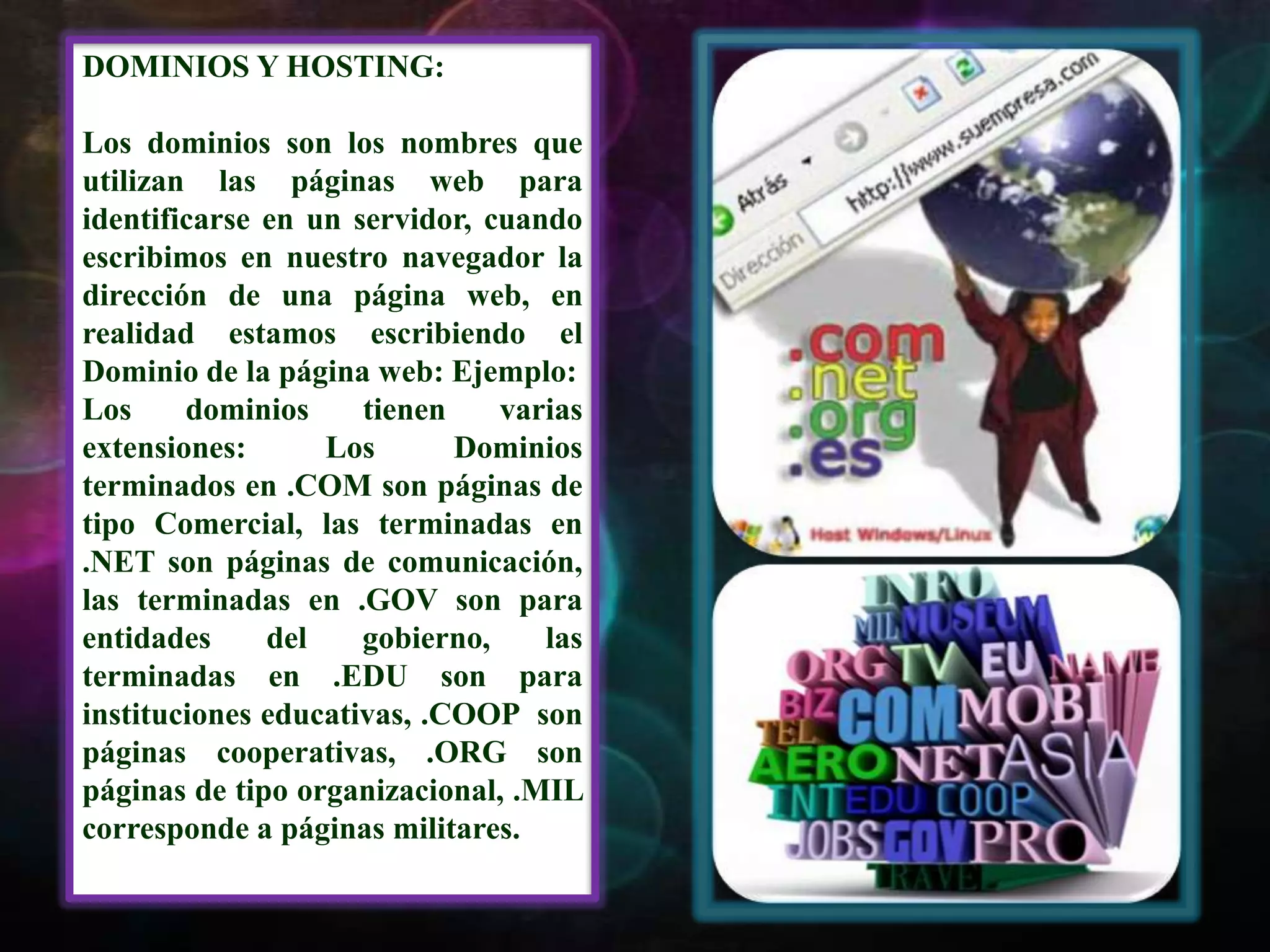 DOMINIOS Y HOSTING:Los dominios son los nombres que utilizan las páginas web para identificarse en un servidor, cuando escribimos en nuestro navegador la dirección de una página web, en realidad estamos escribiendo el Dominio de la página web: Ejemplo: Los dominios tienen varias extensiones: Los Dominios terminados en .COM son páginas de tipo Comercial, las terminadas en .NET son páginas de comunicación, las terminadas en .GOV son para entidades del gobierno, las terminadas en .EDU son para instituciones educativas, .COOP  son  páginas cooperativas, .ORG son páginas de tipo organizacional, .MIL corresponde a páginas militares.