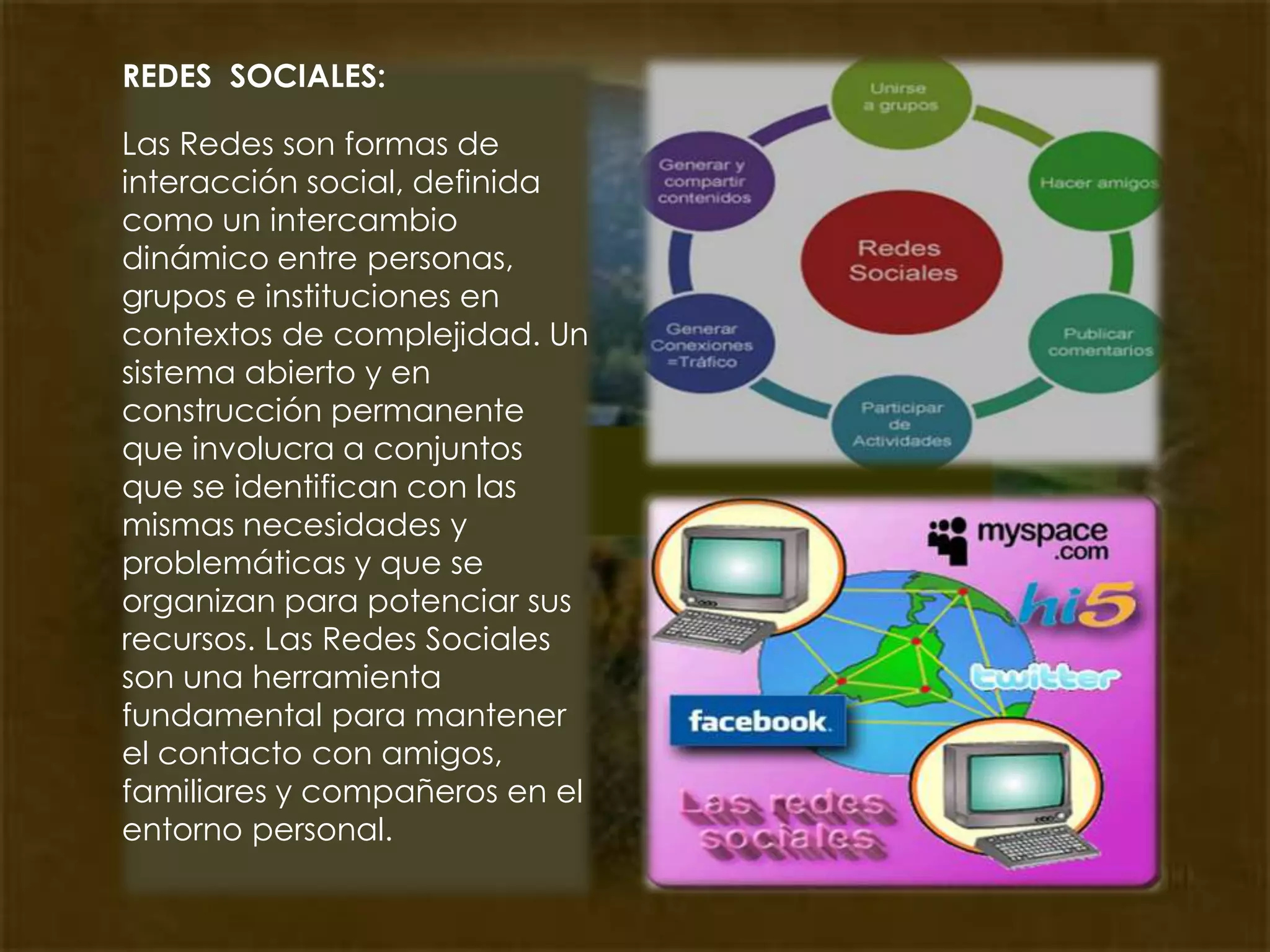 REDES  SOCIALES:Las Redes son formas de interacción social, definida como un intercambio dinámico entre personas, grupos e instituciones en contextos de complejidad. Un sistema abierto y en construcción permanente que involucra a conjuntos que se identifican con las mismas necesidades y problemáticas y que se organizan para potenciar sus recursos. Las Redes Sociales son una herramienta fundamental para mantener el contacto con amigos, familiares y compañeros en el entorno personal. 
