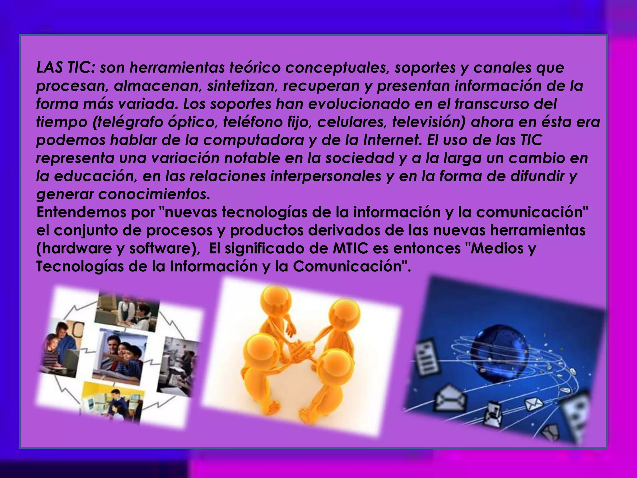 LAS TIC: son herramientas teórico conceptuales, soportes y canales que procesan, almacenan, sintetizan, recuperan y presentan información de la forma más variada. Los soportes han evolucionado en el transcurso del tiempo (telégrafo óptico, teléfono fijo, celulares, televisión) ahora en ésta era podemos hablar de la computadora y de la Internet. El uso de las TIC representa una variación notable en la sociedad y a la larga un cambio en la educación, en las relaciones interpersonales y en la forma de difundir y generar conocimientos.Entendemos por "nuevas tecnologías de la información y la comunicación" el conjunto de procesos y productos derivados de las nuevas herramientas (hardware y software),  El significado de MTIC es entonces "Medios y Tecnologías de la Información y la Comunicación". 