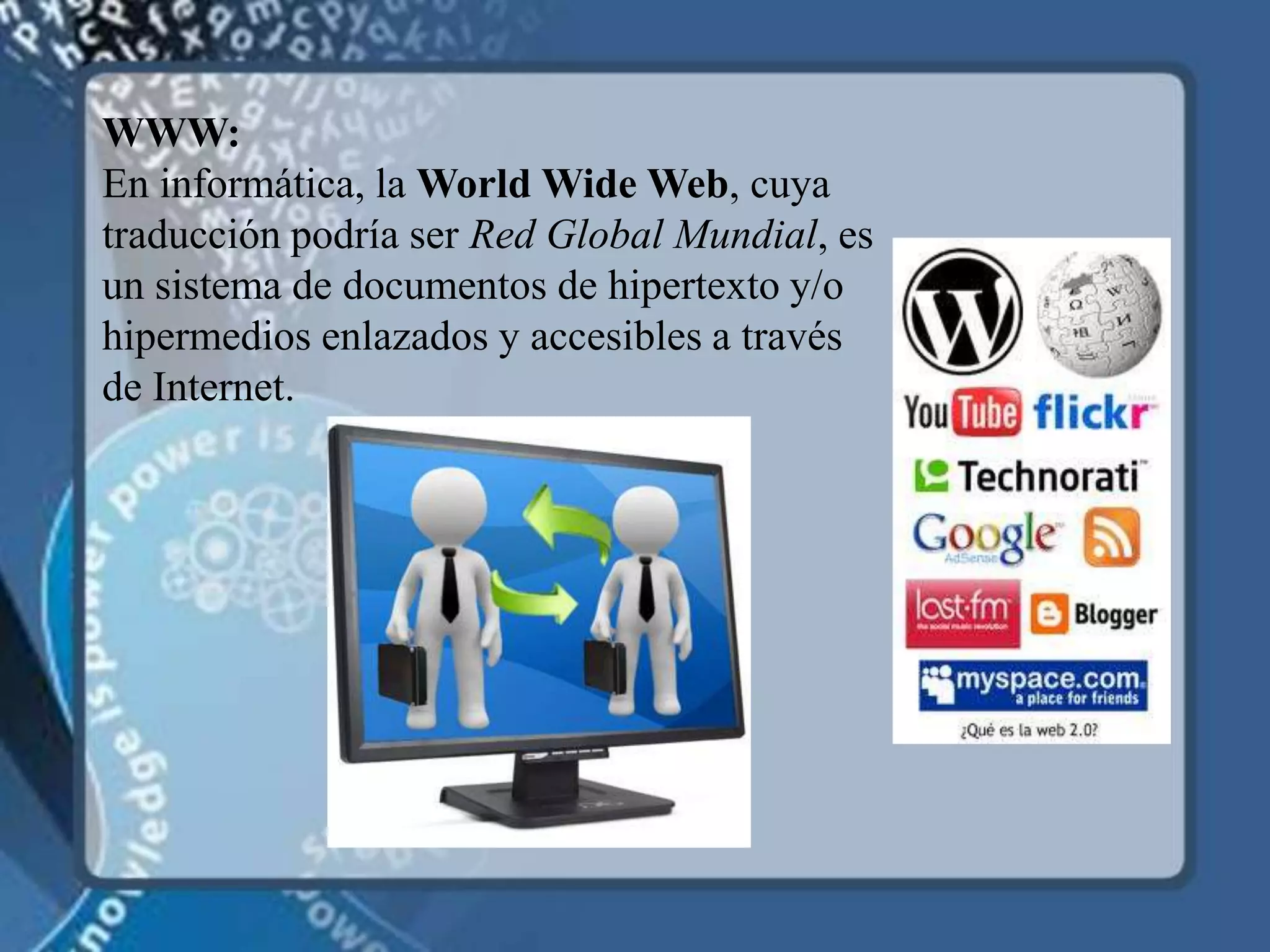 WWW: En informática, la World Wide Web, cuya traducción podría ser Red Global Mundial, es un sistema de documentos de hipertexto y/o hipermedios enlazados y accesibles a través de Internet.