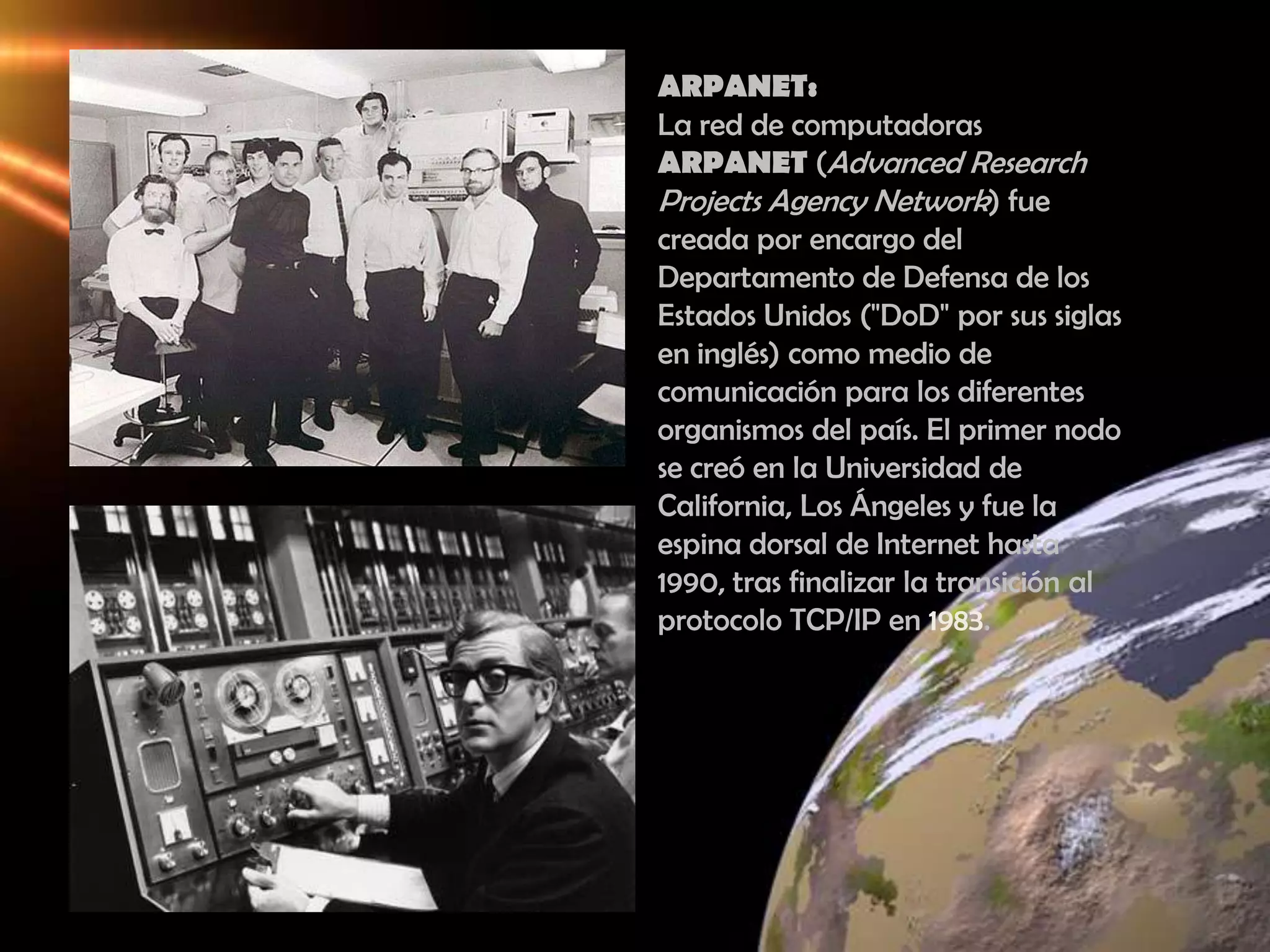 ARPANET: La red de computadoras ARPANET (Advanced Research Projects Agency Network) fue creada por encargo del Departamento de Defensa de los Estados Unidos ("DoD" por sus siglas en inglés) como medio de comunicación para los diferentes organismos del país. El primer nodo se creó en la Universidad de California, Los Ángeles y fue la espina dorsal de Internet hasta 1990, tras finalizar la transición al protocolo TCP/IP en 1983.