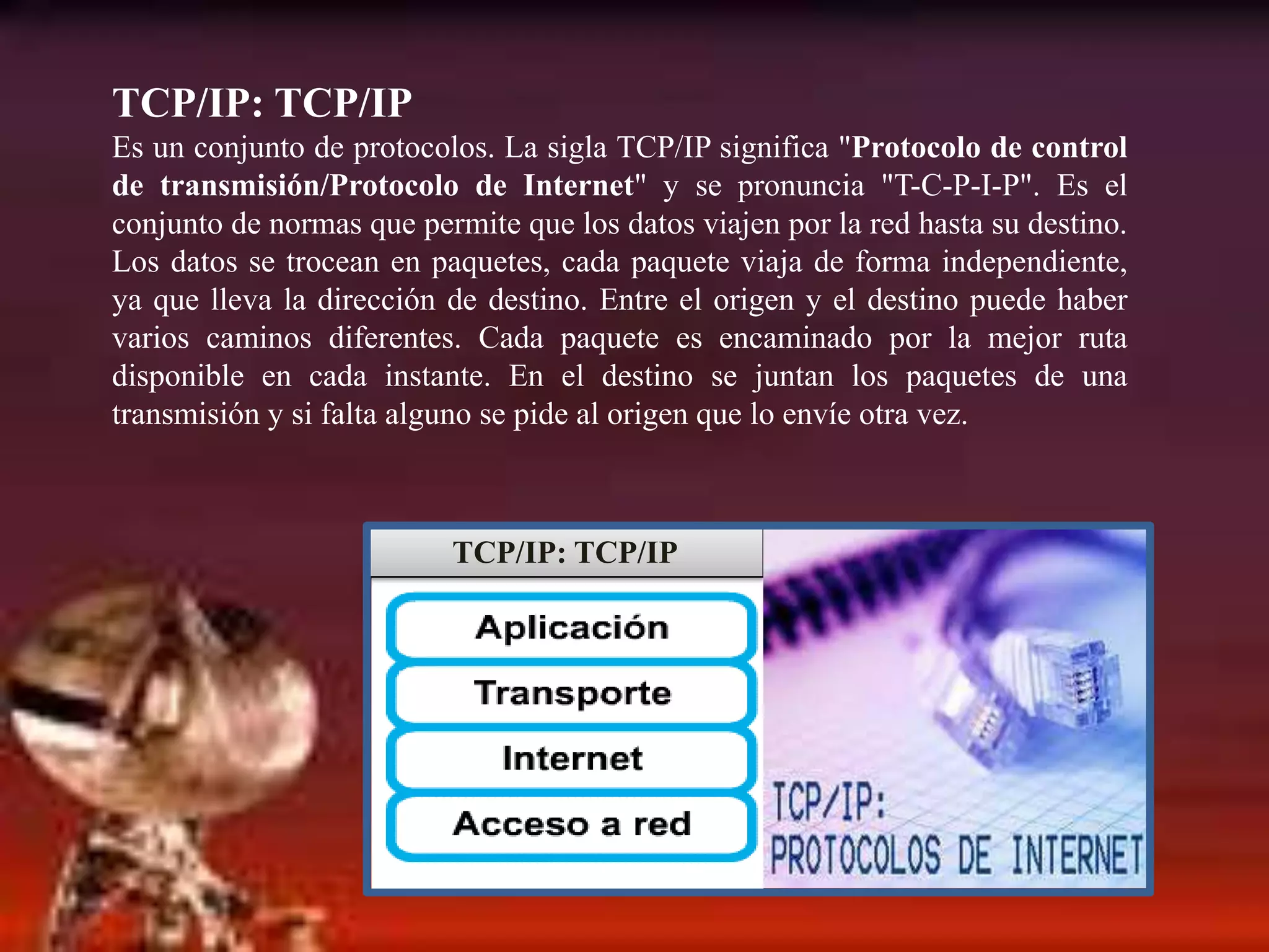 TCP/IP: TCP/IPEs un conjunto de protocolos. La sigla TCP/IP significa "Protocolo de control de transmisión/Protocolo de Internet" y se pronuncia "T-C-P-I-P". Es el conjunto de normas que permite que los datos viajen por la red hasta su destino. Los datos se trocean en paquetes, cada paquete viaja de forma independiente, ya que lleva la dirección de destino. Entre el origen y el destino puede haber varios caminos diferentes. Cada paquete es encaminado por la mejor ruta disponible en cada instante. En el destino se juntan los paquetes de una transmisión y si falta alguno se pide al origen que lo envíe otra vez. TCP/IP: TCP/IP