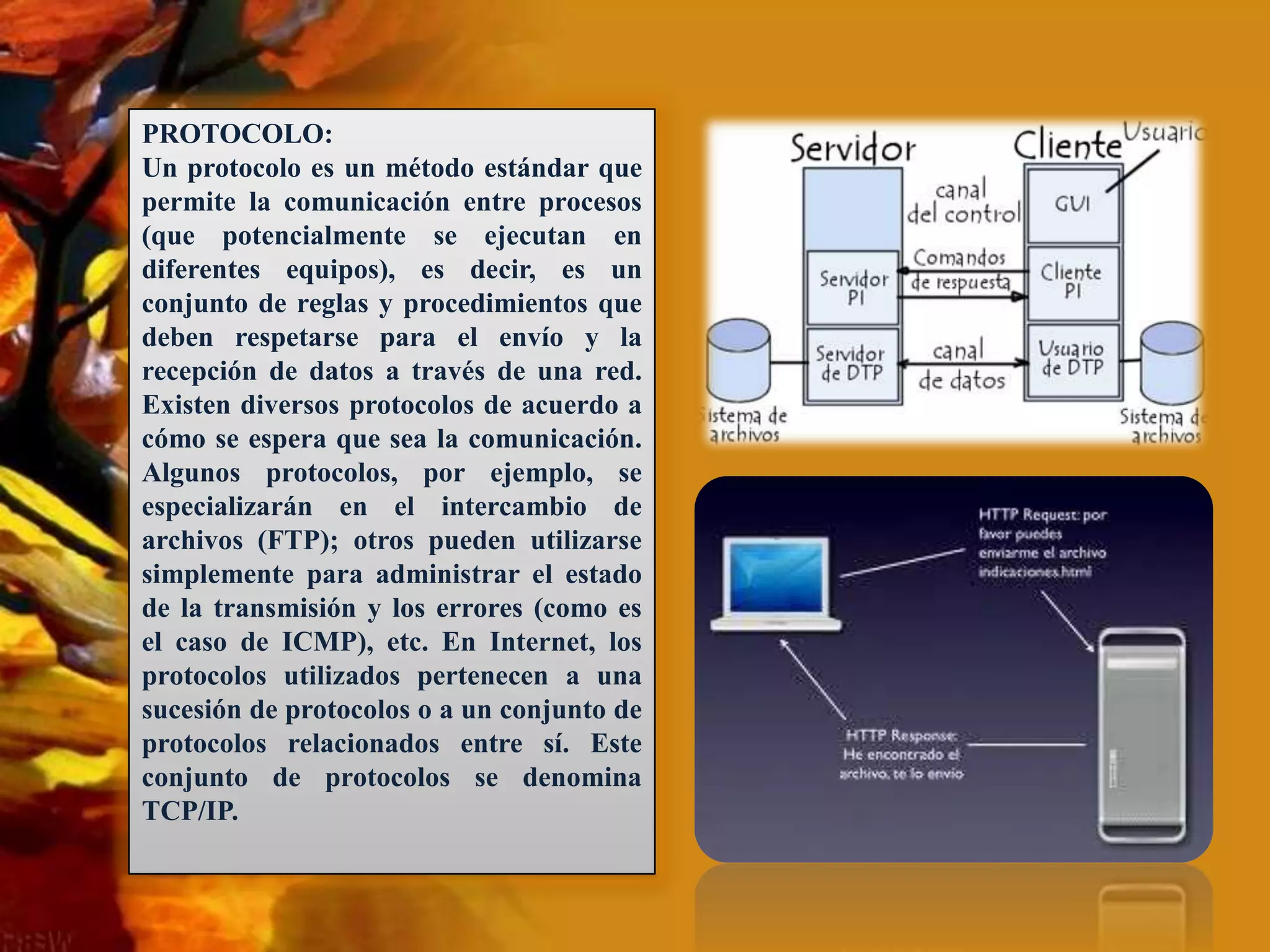 PROTOCOLO: Un protocolo es un método estándar que permite la comunicación entre procesos (que potencialmente se ejecutan en diferentes equipos), es decir, es un conjunto de reglas y procedimientos que deben respetarse para el envío y la recepción de datos a través de una red. Existen diversos protocolos de acuerdo a cómo se espera que sea la comunicación. Algunos protocolos, por ejemplo, se especializarán en el intercambio de archivos (FTP); otros pueden utilizarse simplemente para administrar el estado de la transmisión y los errores (como es el caso de ICMP), etc. En Internet, los protocolos utilizados pertenecen a una sucesión de protocolos o a un conjunto de protocolos relacionados entre sí. Este conjunto de protocolos se denomina TCP/IP. 