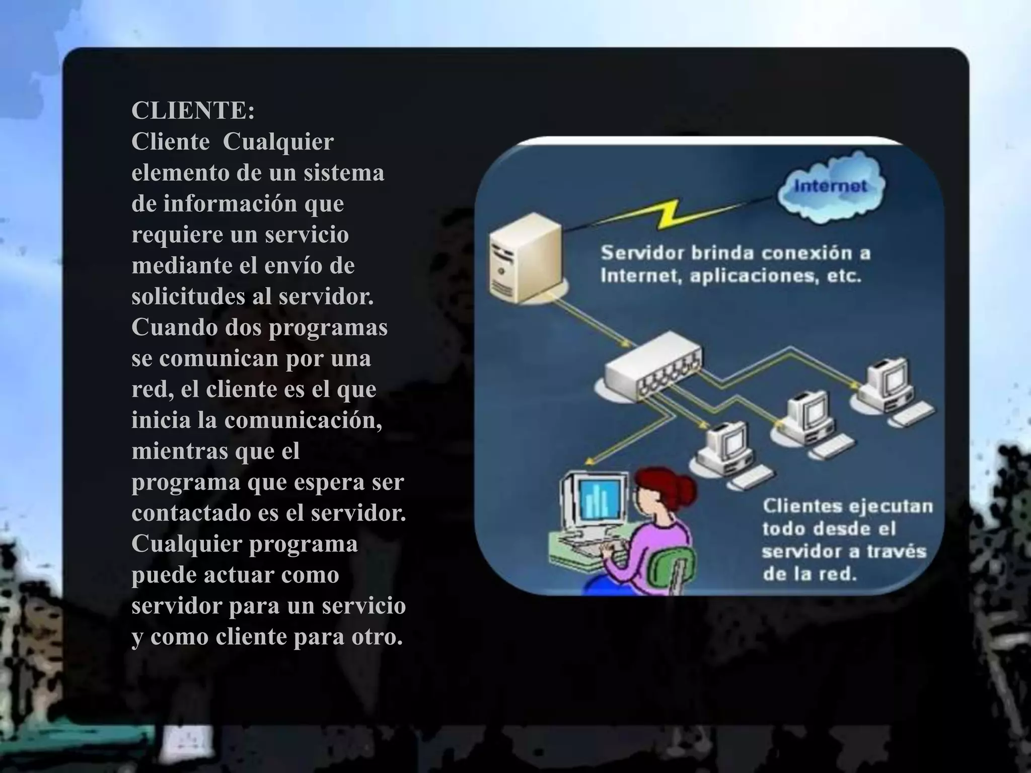 CLIENTE: Cliente  Cualquier elemento de un sistema de información que requiere un servicio mediante el envío de solicitudes al servidor. Cuando dos programas se comunican por una red, el cliente es el que inicia la comunicación, mientras que el programa que espera ser contactado es el servidor. Cualquier programa puede actuar como servidor para un servicio y como cliente para otro. 