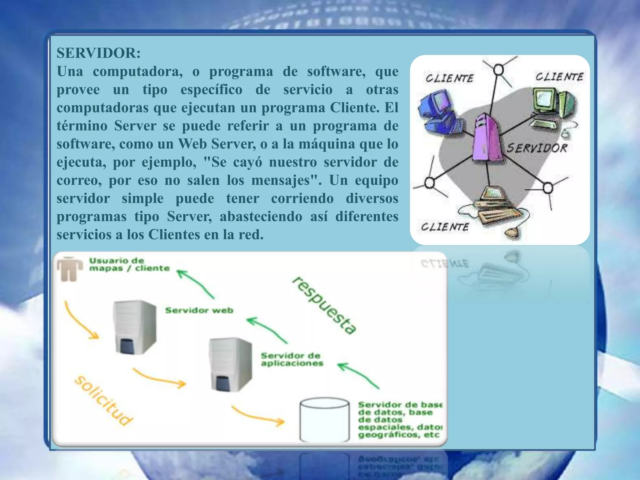 SERVIDOR: Una computadora, o programa de software, que provee un tipo específico de servicio a otras computadoras que ejecutan un programa Cliente. El término Server se puede referir a un programa de software, como un Web Server, o a la máquina que lo ejecuta, por ejemplo, "Se cayó nuestro servidor de correo, por eso no salen los mensajes". Un equipo servidor simple puede tener corriendo diversos programas tipo Server, abasteciendo así diferentes servicios a los Clientes en la red. 