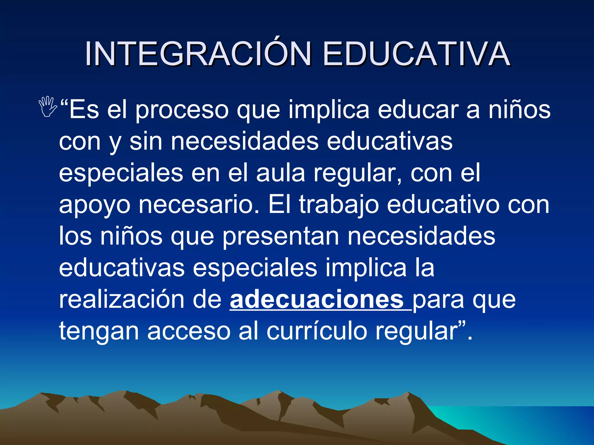 “ Es el proceso que implica educar a niños con y sin necesidades educativas especiales en el aula regular, con el apoyo necesario. El trabajo educativo con los niños que presentan necesidades educativas especiales implica la realización de  adecuaciones  para que tengan acceso al currículo regular”.  INTEGRACIÓN EDUCATIVA 