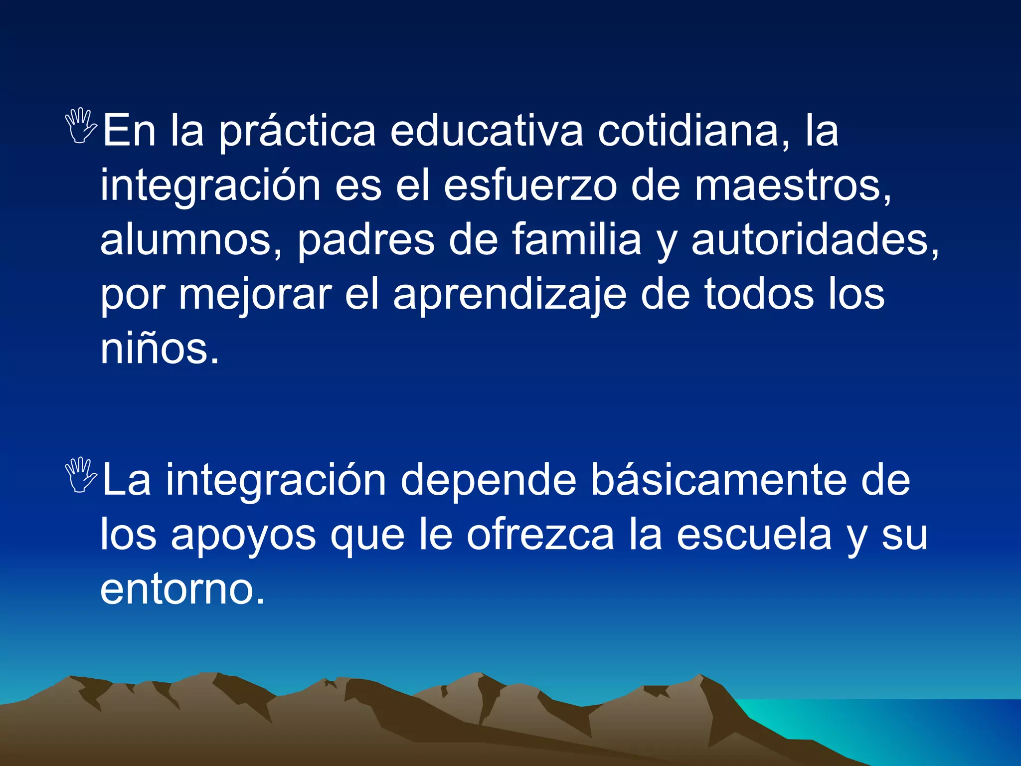 En la práctica educativa cotidiana, la integración es el esfuerzo de maestros, alumnos, padres de familia y autoridades, por mejorar el aprendizaje de todos los niños. La integración depende básicamente de los apoyos que le ofrezca la escuela y su entorno. 