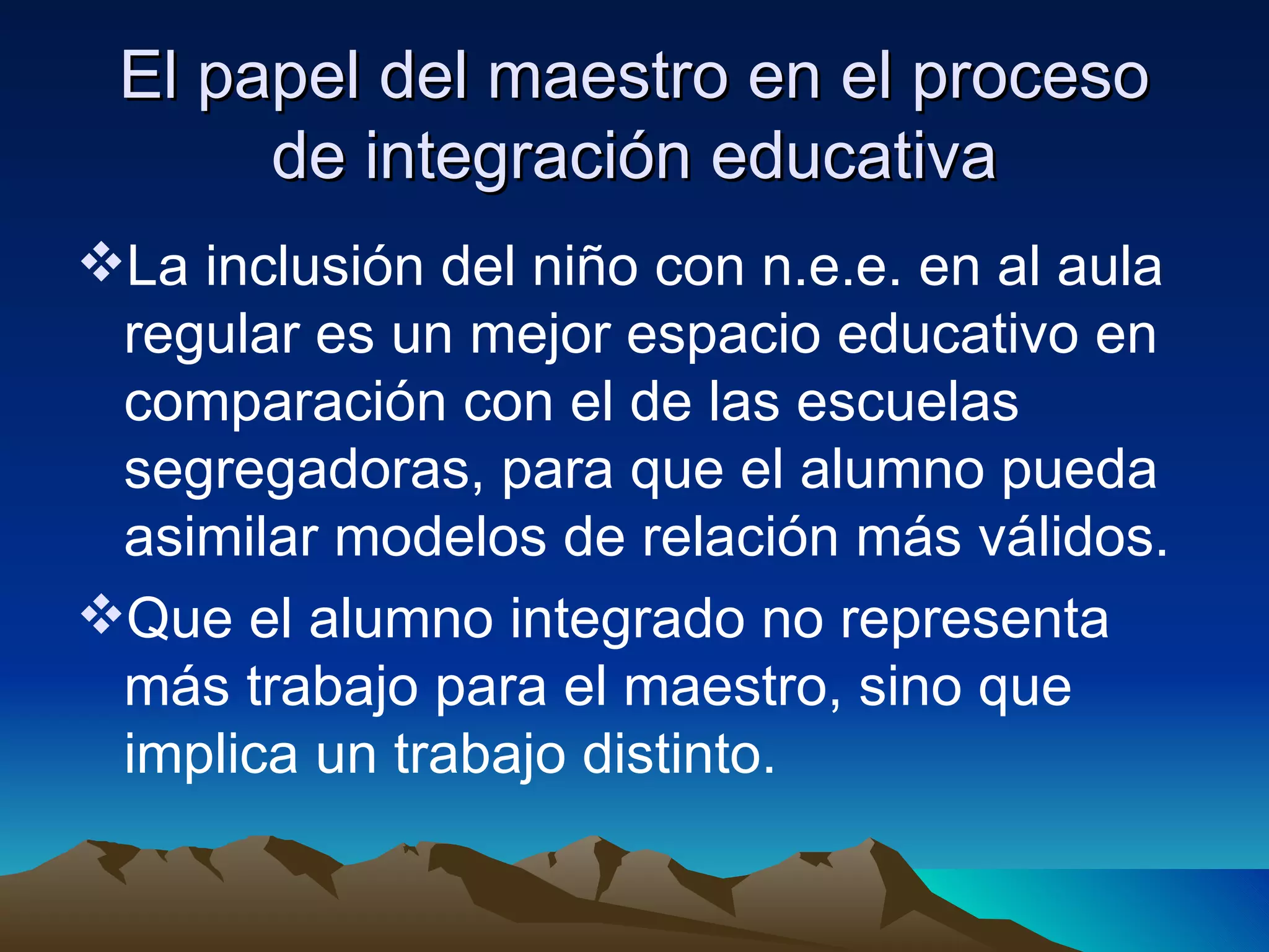 El papel del maestro en el proceso de integración educativa La inclusión del niño con n.e.e. en al aula regular es un mejor espacio educativo en comparación con el de las escuelas segregadoras, para que el alumno pueda asimilar modelos de relación más válidos. Que el alumno integrado no representa más trabajo para el maestro, sino que implica un trabajo distinto. 