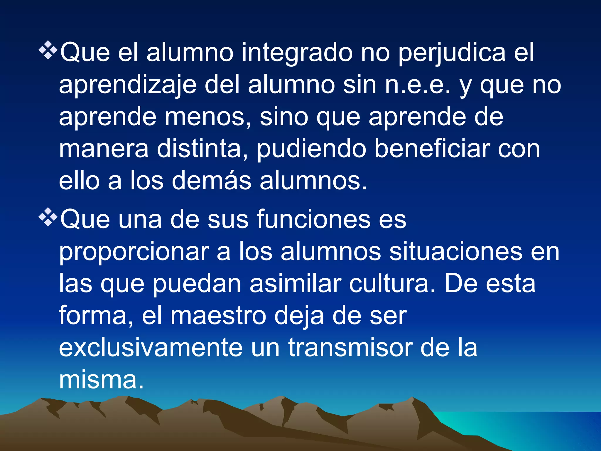 Que el alumno integrado no perjudica el aprendizaje del alumno sin n.e.e. y que no aprende menos, sino que aprende de manera distinta, pudiendo beneficiar con ello a los demás alumnos. Que una de sus funciones es proporcionar a los alumnos situaciones en las que puedan asimilar cultura. De esta forma, el maestro deja de ser exclusivamente un transmisor de la misma. 