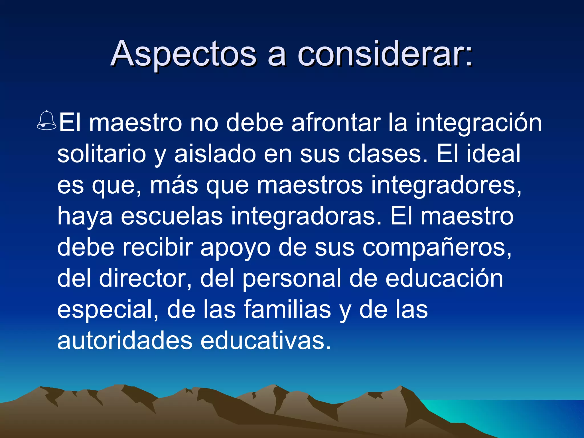 Aspectos a considerar: El maestro no debe afrontar la integración solitario y aislado en sus clases. El ideal es que, más que maestros integradores, haya escuelas integradoras. El maestro debe recibir apoyo de sus compañeros, del director, del personal de educación especial, de las familias y de las autoridades educativas. 