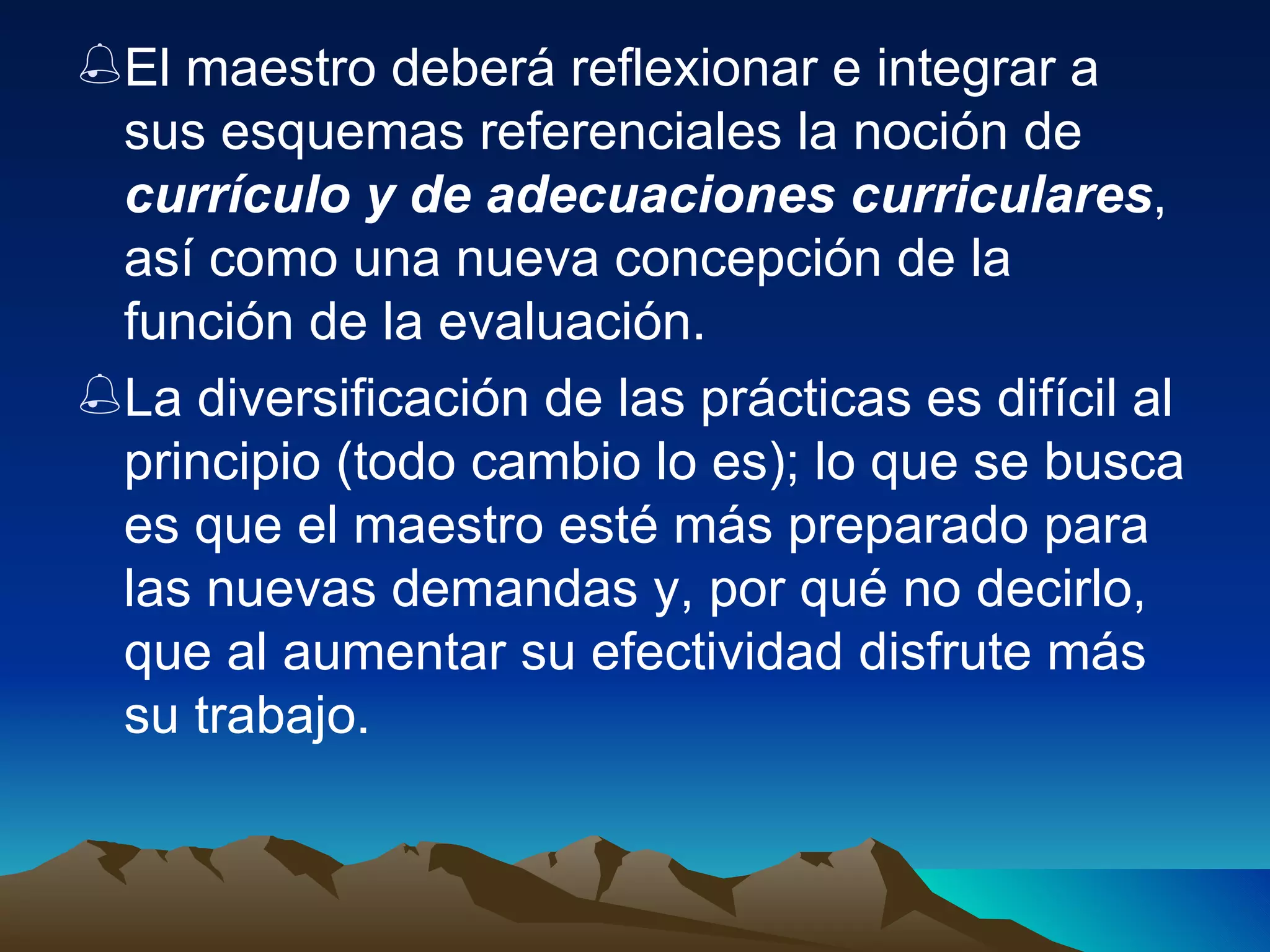 El maestro deberá reflexionar e integrar a sus esquemas referenciales la noción de  currículo y de adecuaciones curriculares , así como una nueva concepción de la función de la evaluación. La diversificación de las prácticas es difícil al principio (todo cambio lo es); lo que se busca es que el maestro esté más preparado para las nuevas demandas y, por qué no decirlo, que al aumentar su efectividad disfrute más su trabajo. 