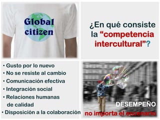 ¿En qué consiste
                               la “competencia
                                intercultural”?

 • Gusto por lo nuevo
 • No se resiste al cambio
 • Comunicación efectiva
 • Integración social
 • Relaciones humanas
   de calidad                             DESEMPEÑO
• Disposición a la colaboración no importa el escenario
 