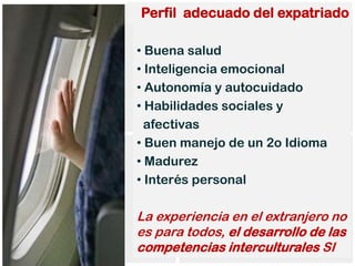 Perfil adecuado del expatriado

• Buena salud
• Inteligencia emocional
• Autonomía y autocuidado
• Habilidades sociales y
  afectivas
• Buen manejo de un 2o Idioma
• Madurez
• Interés personal

La experiencia en el extranjero no
es para todos, el desarrollo de las
competencias interculturales SI
 