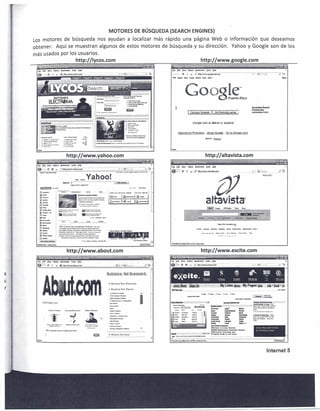 MOTORES DE BUSQUEDA (SEARCH ENGINES)
    Los motores de busqueda nos ayudan a localizar mas rapido una pagina Web                                                                                                                                                                                                                                       0   informacion                 que deseamos
    obtener.                                   Aqui se muestran algunos de estos motores de busqueda y su direccion.                                                                                                                                                                                                   Yahoo y Google son de los
    mas usados por los usuarios.
                                                                                   http://lycos.com                                                                                                                                                                                        http://www.google.com
        fK        flit        }'ew        Hilbt"(        ~                  roots      t£:Ip                                                                                                                                              fit fd:t ~rn           ~O>"'t'       Jioc.i,:rr.ar1a    IPdJ   t1~
                                                                • .-.m:s,;rnL·
                                                      :_~~!l~~.,. ••.
                                                        __                                                        -':':::~':::~~~                                       ;i-';~~--==-f-;;:'~-~-==2''-:2 .                                   ~ ,.,;",~ C
                                                                                                                                                                                                                                                  ••             'X   ;~i      ···g···htiP~:!;;.:~;~e:a;n;:;ii                ............~~ :-- f,C;:r ... ~---.-   ..---.:;~ ~      .

     --!!IIIIIII                                                                                                                                                                                                                                                                                                                                                                  ~


                                                                                                                                                                                                                                                             G..
                                                                                                                                                                                                                                                             ..'./
                                                                                                                                                                                                                                                             ·.'.-'·.'
                                                                                                                                                                                                                                                             '    :

                                                                                                                                                                                                                                                                        _:"'
                                                                                                                                                                                                                                                                                ."
                                                                                                                                                                                                                                                                                 :__
                                                                                                                                                                                                                                                                                       O·'.·.···
                                                                                                                                                                                                                                                                                            .

                                                                                                                                                                                                                                                                                           'J<-"




                                                                                                                                                                                                                                                                                                                                      ~.,..,.•••••)j-~   ·, ••   h
                                                                                                                                                                                                                                                                                                                                      ~
                                                                                                                                                                                                                                                                                                                                      ~~



                                                                 ;¥~~'I,,,,t;,,,,,~

                                                                                                ~~
                                                                                               3o<~"
                                                                                                                             'M:.l'rmt;l:I"~t::'·"'"         ;:.I><r·'-'l3~
                                                                                               ~~                            1.:<01'" ,. ~ C"""""          t~..,...,~,.•••.
                                                                                                                                                                         ,"'"     :,M.<>I   t:".~...,:~",.~,,,,, ~•.••"
                                                                                                                                                                                                      ,              '




                                                                    http://www.yahoo.com                                                                                                                                                                                                           http://altavista.com
     1,,.r;-;;;''':~:·;7~;:'~::'''··;~-,-'' ..:~-                .. ". ~7~7ff:;'f····· -                      ;'-0T
                                                                                                        ~~::•..•                     ' -       ~.~.i%~                      "-"-=""S.;;a~                       ~~        -~; .......•.

                  EIfIIl!il!W~~~I;lcl§lt;jp
                                                                                                                                                                                                                                          Di;! t.dt ~l'rv         i ~j)r,       B;J(;I:i!ar'ks     IOCli~ ll¢
                             ex
                                                                                                                                                                                                                                                                                                    ,"'e''"''.=i
                                              !&:

                                                                                                                                                                                                                                          fjj;!F e x '"                     [J' htlp1i' ••••




                                                                                                        ~;;<b
              0-
              a .•.•.•
                  .,.                                                                  G~'l.IY'1 power             I,d ••
              I1_ •.•.
                    ~                                                                 _"'*~"""""'_:.f!t~,_
              (I,.,.,.....
                                                                                       =~7':'::"~~
         ,'!~
         ,C1--
         :rJ~
                                                                                         ""~
                                                                                        .......•• -- -
                                                                                                  ..•....
                                                                                                  •••    ,,,:>..st;o • .--




         .~-
         '(f_>o:~
         "(i_,'ITV


         =1t'-
         :~~
                                                     ~~2M<:>"'~~"":"'''''
                                                     .~-~.~.~.""-'           ..
                                                                                               :jfijtt..!~~~
                                                                                               .~~!':;:..--:.."',","'"
                                                                                                             ·_·"_                      ••••
                                                                                                                                           r




         :,.-.....
         ,~sw.tc_c

         ;0_                                         • r.~I.!:"~.r.;=,,~._"""" _,tI~O:;::'f$.ti#~: .••
                                                     ·~~;,.;~   .•n~""~ •• ?~"""."{-=~t~t,.,..14iit,
                                                                                                                      owe,,.

         ;~'-                                        '1:': W·.<!;oI:;; !!'!:~1!l'I~t~ fa"'='" •• "'..no<>g, •••.1t'$" H':'II~
                                                     • ,,-""'_        .r-:;,r~.o<J't"-"""I~.".t~=r-. .••••.~••••..~••.~-•••
                                                                                       i
         10'""..-1                                   .lo!t.<",,;:';'~~11:."""" ••••... """""'_~~"'"H.¥_
         ;~l'olIA.".o,j_                             '~""''''>.u~:;j.",~';;jI;;'_':'''_~cMI'':I!O
                                                                        a "'""',.<i'aI ••.-a::;,,,.. ••.~
                                                             ••••• «ec •..•••.
                                                               .,:.
                                                                 __                                                   ••• ni:~
         iCI.IoWI~

              n~~:r~~~;i
      W~Ijn!ltor!.yimg.=                       ...



                                                                    http://www.about.com                                                                                                                                                                                                    http://www.excite.com
                                                                                                                                                                                            'liPWlliF
       file Edt :{Joo Hlstoty Boo~marU Ic;)/s .t!clp                                                                                                                                                                                      I~   £al1 l'lt:w       -Hiit<llf i).:i(oou-lid:s loot'         .U~

       ~',7:ji":             c        X -.iJ- ::.":.:~~I~iJ1~~~~~!~ko;.;!!!!!.                                                                         _       .J~t2 :J :~:::,.'" ;:::.._ .                          ..21 r~.·           GFW': c:           X ,:<>:·'~'·11itP:/~~:~iOf~~'0ii)r··                       .


a
u
                                                                                                                                                                                                                                          ,.)~,·Siri"                             Iri,:;;-(tV;{;·j::0'~ •. ~~_:~y,·Ba9llS:.1UU
                                                                                                                                                                                                                                                                                                      ,5J.ly P
                                                                                                                                                                                                                                                                                                    .•.                         l.!!".m!.~:~m
                                                                                                                                                                                                                                                                                                                             !,.;
                                                                                                                                                                                                                                          ::~-~~~...                                                                                                                   . ..   ~
                                                                                                                                                       l!il"i:","~!~
                                                                                                                                                       11:!"C~III~tH'!·
                                                                                                                                                       •••·""' ••• 0:1 !>ri;; Qri,-""""~i
                                                                                                                                                   ;K1"_~i.;-
                                                                                                                                                                           ••/
                                                                                                                                                                                                                I
                                                                                                                                                       ~t9fl"
                                                                                                                                                       ••••
                                                                                                                                                          uI    ""»'"
                                                                                                                                                       ~fh               ••.
                                                                                                                                                                           l"'~
                                                                                                                                                       u-.-....t""'~ _

                             _.,-...•...,....'::.,.",h_·".
                             ;
                                 a.~~r.!_~


                                                                                                                                                   + What's Het Now


       ""'"

                                                                                                                                                                                                                                                                                                                                                           Internet 5
 