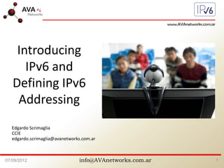 info@AVAnetworks.com.ar07/09/2012 1
Edgardo Scrimaglia
CCIE
edgardo.scrimaglia@avanetworks.com.ar
Introducing
IPv6 and
Defining IPv6
Addressing
 