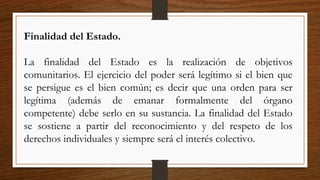 Finalidad del Estado.
La finalidad del Estado es la realización de objetivos
comunitarios. El ejercicio del poder será legítimo si el bien que
se persigue es el bien común; es decir que una orden para ser
legítima (además de emanar formalmente del órgano
competente) debe serlo en su sustancia. La finalidad del Estado
se sostiene a partir del reconocimiento y del respeto de los
derechos individuales y siempre será el interés colectivo.
 