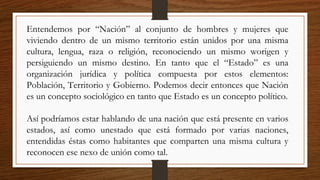 Entendemos por “Nación” al conjunto de hombres y mujeres que
viviendo dentro de un mismo territorio están unidos por una misma
cultura, lengua, raza o religión, reconociendo un mismo worigen y
persiguiendo un mismo destino. En tanto que el “Estado” es una
organización jurídica y política compuesta por estos elementos:
Población, Territorio y Gobierno. Podemos decir entonces que Nación
es un concepto sociológico en tanto que Estado es un concepto político.
Así podríamos estar hablando de una nación que está presente en varios
estados, así como unestado que está formado por varias naciones,
entendidas éstas como habitantes que comparten una misma cultura y
reconocen ese nexo de unión como tal.
 
