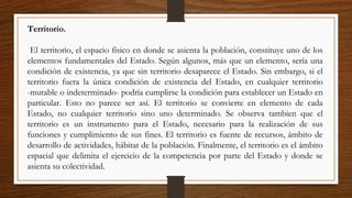 Territorio.
El territorio, el espacio físico en donde se asienta la población, constituye uno de los
elementos fundamentales del Estado. Según algunos, más que un elemento, sería una
condición de existencia, ya que sin territorio desaparece el Estado. Sin embargo, si el
territorio fuera la única condición de existencia del Estado, en cualquier territorio
-mutable o indeterminado- podría cumplirse la condición para establecer un Estado en
particular. Esto no parece ser así. El territorio se convierte en elemento de cada
Estado, no cualquier territorio sino uno determinado. Se observa tambien que el
territorio es un instrumento para el Estado, necesario para la realización de sus
funciones y cumplimiento de sus fines. El territorio es fuente de recursos, ámbito de
desarrollo de actividades, hábitat de la población. Finalmente, el territorio es el ámbito
espacial que delimita el ejercicio de la competencia por parte del Estado y donde se
asienta su colectividad.
 