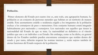 Población.
Primer elemento del Estado por cuanto éste es, ante todo, una agrupación humana. La
población es un conjunto de personas naturales que habitan en un territorio de manera
estable. Este asentamiento estable o residencia exigido a los integrantes de la población
excluye a los extranjeros de paso o transeúntes. Este conjunto humano estará integrado
habitualmente por nacionales y extranjeros. Los nacionales son aquellos que tienen la
nacionalidad del Estado de que se trata. La nacionalidad en definitiva es el vínculo
jurídico que une a un individuo a un Estado. Sin embargo, como se ha dicho, en general
dentro de los Estados también pueden encontrarse extranjeros que residen dentro del
estado y por tanto, deberán respetar las normas internas y, serán sujetos también de
ciertas funciones del Estado respecto de la población.
 