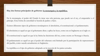 Hay dos formas principales de gobierno: la monarquía y la república.
En la monarquía, el poder del Estado lo tiene una sola persona, que puede ser el rey, el emperador o el
príncipe. Esta forma de autoridad se hereda de padres a hijos.
Existen diferentes tipos de gobiernos monárquicos: el absolutista, el constitucional y el parlamentario.
El absolutista es aquél en que el gobernante dicta y aplica las leyes, como era en Inglaterra en el siglo xv.
El constitucional es aquél en que la ley limita las decisiones del rey, como ocurre en Noruega o Suecia.
El parlamentario es aquél en que el poder del soberano está limitado por la participación de representantes
del pueblo, como sucede actualmente en Inglaterra .
La república es el tipo de gobierno adoptado en la mayoría de los países actuales.
 