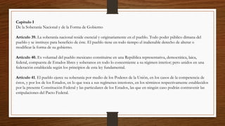 Capítulo I
De la Soberanía Nacional y de la Forma de Gobierno
Artículo 39. La soberanía nacional reside esencial y originariamente en el pueblo. Todo poder público dimana del
pueblo y se instituye para beneficio de éste. El pueblo tiene en todo tiempo el inalienable derecho de alterar o
modificar la forma de su gobierno.
Artículo 40. Es voluntad del pueblo mexicano constituirse en una República representativa, democrática, laica,
federal, compuesta de Estados libres y soberanos en todo lo concerniente a su régimen interior; pero unidos en una
federación establecida según los principios de esta ley fundamental.
Artículo 41. El pueblo ejerce su soberanía por medio de los Poderes de la Unión, en los casos de la competencia de
éstos, y por los de los Estados, en lo que toca a sus regímenes interiores, en los términos respectivamente establecidos
por la presente Constitución Federal y las particulares de los Estados, las que en ningún caso podrán contravenir las
estipulaciones del Pacto Federal.
 