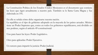 La Constitución Política de los Estados Unidos Mexicanos es el documento que contiene
las leyes que rigen actualmente a nuestro país. También se le llama Carta Magna y fue
elaborada en 191.
En ella se señala cómo debe organizarse nuestra nación.
La república es el tipo de gobierno adoptado en la mayoría de los países actuales. México
tiene un Poder Supremo que, como en todos los gobiernos republicanos, está dividido en
tres poderes, según el artículo 49 constitucional:
Uno para hacer las leyes: Poder Legislativo.
Otro para aplicarlas: Poder Ejecutivo.
Un tercero para impartir la justicia: Poder Judicial.
 