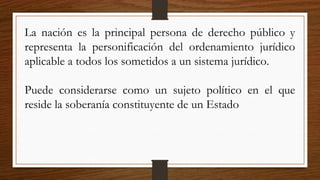 La nación es la principal persona de derecho público y
representa la personificación del ordenamiento jurídico
aplicable a todos los sometidos a un sistema jurídico.
Puede considerarse como un sujeto político en el que
reside la soberanía constituyente de un Estado
 