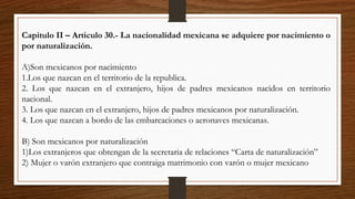 Capitulo II – Articulo 30.- La nacionalidad mexicana se adquiere por nacimiento o
por naturalización.
A)Son mexicanos por nacimiento
1.Los que nazcan en el territorio de la republica.
2. Los que nazcan en el extranjero, hijos de padres mexicanos nacidos en territorio
nacional.
3. Los que nazcan en el extranjero, hijos de padres mexicanos por naturalización.
4. Los que nazcan a bordo de las embarcaciones o aeronaves mexicanas.
B) Son mexicanos por naturalización
1)Los extranjeros que obtengan de la secretaria de relaciones “Carta de naturalización”
2) Mujer o varón extranjero que contraiga matrimonio con varón o mujer mexicano
 