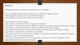 Articulo 37.
A)Ningún mexicano por nacimiento será privado de su nacionalidad
B) La nacionalidad mexicana por naturalización se perderá en los siguientes casos:
1- Por adquisición voluntaria de una nacionalidad extranjera.
2- Por residir durante cinco años continuos en el extranjero.
C) La ciudadanía mexicana se pierde:
1- Por aceptar o usar títulos nobiliarios de gobiernos extranjeros.
2- Por prestar voluntariamente servicios oficiales a un gobierno extranjero sin permiso del Congreso Federal
3- Por aceptar o usar condecoraciones extranjeras sin permiso del Congreso Federal.
4- Por admitir del gobierno de otro país títulos o funciones sin previa licencia del Congreso Federal,
exceptuando los títulos literarios, científicos o humanitarios.
5- Por ayudar, en contra de la nación, a un extranjero, o a un gobierno extranjero, en cualquier reclamación
diplomática o ante un tribunal internacional.
6- En el caso de las Fracciones II a IV de este apartado, el Congreso de la Unión establecerá en la ley
reglamentaria respectiva, los casos de excepción.
 
