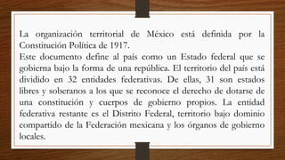 La organización territorial de México está definida por la
Constitución Política de 1917.
Este documento define al país como un Estado federal que se
gobierna bajo la forma de una república. El territorio del país está
dividido en 32 entidades federativas. De ellas, 31 son estados
libres y soberanos a los que se reconoce el derecho de dotarse de
una constitución y cuerpos de gobierno propios. La entidad
federativa restante es el Distrito Federal, territorio bajo dominio
compartido de la Federación mexicana y los órganos de gobierno
locales.
 