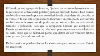 El Estado es una agrupación humana, fijada en un territorio determinado y en
la que existe un orden social, político y jurídico orientado hacia el bien común,
establecido y mantenido por una autoridad dotada de poderes de coerción, es
la forma en la que esta organizado políticamente un país, puede considerarse
también como la estructura de poder que se asienta sobre un determinado
territorio y población. Para que la agrupación humana que compone un
Estado sea considerada como tal, debe estar permanentemente establecida en
su suelo, suelo que se denomina patria; que deriva de dos vocablos latinos:
terra patrumterra patrum (tierra de los padres).
De lo anterior se pueden obtener los elementos que constituyen a un Estado
los cuales son:
 
