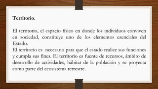 Territorio.
El territorio, el espacio físico en donde los individuos conviven
en sociedad, constituye uno de los elementos esenciales del
Estado.
El territorio es necesario para que el estado realice sus funciones
y cumpla sus fines. El territorio es fuente de recursos, ámbito de
desarrollo de actividades, hábitat de la población y se proyecta
como parte del ecosistema terrestre.
 
