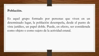 Población.
Es aquel grupo formado por personas que viven en un
determinado lugar, la población desempeña, desde el punto de
vista jurídico, un papel doble. Puede, en efecto, ser considerada
como objeto o como sujeto de la actividad estatal.
 