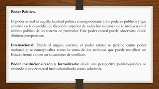Poder Político.
El poder estatal es aquella facultad política correspondiente a los poderes públicos y que
consiste en la capacidad de dirección superior de todos los asuntos que se incluyen en el
ámbito político de un sistema en particular. Este poder estatal puede observarse desde
distintas perspectivas:
Internacional: Desde el ángulo externo, el poder estatal se percibe como poder
nacional, y se conceptualiza como la suma de los atributos que puede movilizar un
Estado frente a otros en situaciones de conflicto.
Poder institucionalizado y formalizado: desde una perspectiva político jurídica se‑
entiende al poder estatal institucionalizado como soberanía.
 