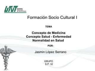 Formación Socio Cultural I
TEMA
 
Concepto de Medicina
Concepto Salud - Enfermedad
Normalidad en Salud 
 POR:
Jasmin López Serrano
GRUPO
S.P. 32
 