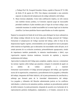 y Trabajo Prof. Dr. Ezequiel González Alsina, expidió el Decreto Nº 21.300,
        de fecha 25 de agosto de 1956. Este dispuso encomendar a una comisión
        especial, la redacción del anteproyecto de código substantivo del trabajo.
     b. Bases técnicas adoptadas. Como toda codificación implica, no sólo ciencia
        sino también técnica jurídica, la Comisión especial juzgó de inexcusable
        prioridad establecer el plan metódico para el logro de un buen código, cuyo
        contenido trasuntase la unidad inescindible de la norma legal con la doctrina
        científica. Las bases predichas fueron especificadas en el orden siguiente:

Separar la concepción de fondo de la de forma, para distinguir las leyes substantivas
del trabajo (código laboral) de las leyes adjetivas (Código procesal del Trabajo;
Estructurar el anteproyecto de Código nacional del trabajo, sobre la base de las
disposiciones legales vigentes, armonizándolas con el agregado de nuevos preceptos
sobre materias no legisladas, que se adecuarán a las necesidades reales del país, en el
estado presente de su evolución económica, primordialmente agropecuaria, siendo
de importancia también ponderable, la industria transformadora o fabril, cuya
vigorización requiere técnicas modernas, inversión de capitales y mayores
rendimientos del trabajo;
Aprovechar la redacción del Código para completar, ampliar, innovar y sistematizar
las normas vigentes sobre trabajo que pasarían a integrar el contenido de aquél, en
su         ámbito           de       validez        personal         y        material.
Estructurar sucesivamente el Código procesal paraguayo del trabajo, que legislará
acerca de la organización, competencia y procedimiento de los juzgados y tribunales
del trabajo, integrantes del Poder Judicial y de la junta permanente de conciliación y
arbitraje que formará parte de la Autoridad Administrativa del trabajo.
Los juzgados y tribunales del Derecho administrarán justicia en los conflictos
individuales y colectivos de naturaleza jurídica, mediante un procedimiento judicial
de doble instancia. La junta permanente, integrada de acuerdo con el principio de la
representación paritaria (trabajadores, empleadores y el Estado), conocerá de los
 