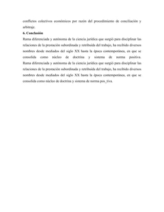 conflictos colectivos económicos por razón del procedimiento de conciliación y
arbitraje.
6. Conclusión
Rama diferenciada y autónoma de la ciencia jurídica que surgió para disciplinar las
relaciones de la prestación subordinada y retribuida del trabajo, ha recibido diversos
nombres desde mediados del siglo XX hasta la época contemporánea, en que se
consolida    como    núcleo    de   doctrina   y   sistema    de   norma     positiva.
Rama diferenciada y autónoma de la ciencia jurídica que surgió para disciplinar las
relaciones de la prestación subordinada y retribuida del trabajo, ha recibido diversos
nombres desde mediados del siglo XX hasta la época contemporánea, en que se
consolida como núcleo de doctrina y sistema de norma pos_tiva.
 