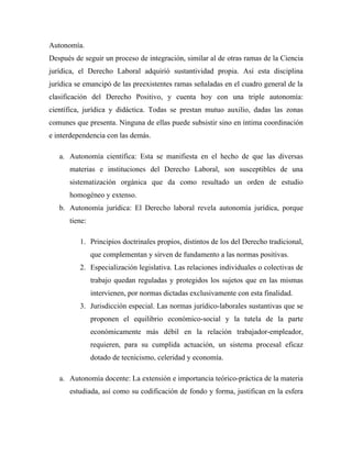 Autonomía.
Después de seguir un proceso de integración, similar al de otras ramas de la Ciencia
jurídica, el Derecho Laboral adquirió sustantividad propia. Así esta disciplina
jurídica se emancipó de las preexistentes ramas señaladas en el cuadro general de la
clasificación del Derecho Positivo, y cuenta hoy con una triple autonomía:
científica, jurídica y didáctica. Todas se prestan mutuo auxilio, dadas las zonas
comunes que presenta. Ninguna de ellas puede subsistir sino en íntima coordinación
e interdependencia con las demás.

   a. Autonomía científica: Esta se manifiesta en el hecho de que las diversas
      materias e instituciones del Derecho Laboral, son susceptibles de una
      sistematización orgánica que da como resultado un orden de estudio
      homogéneo y extenso.
   b. Autonomía jurídica: El Derecho laboral revela autonomía jurídica, porque
      tiene:

          1. Principios doctrinales propios, distintos de los del Derecho tradicional,
               que complementan y sirven de fundamento a las normas positivas.
          2. Especialización legislativa. Las relaciones individuales o colectivas de
               trabajo quedan reguladas y protegidos los sujetos que en las mismas
               intervienen, por normas dictadas exclusivamente con esta finalidad.
          3. Jurisdicción especial. Las normas jurídico-laborales sustantivas que se
               proponen el equilibrio económico-social y la tutela de la parte
               económicamente más débil en la relación trabajador-empleador,
               requieren, para su cumplida actuación, un sistema procesal eficaz
               dotado de tecnicismo, celeridad y economía.

   a. Autonomía docente: La extensión e importancia teórico-práctica de la materia
      estudiada, así como su codificación de fondo y forma, justifican en la esfera
 