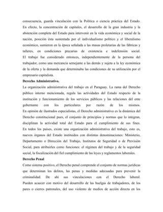 consecuencia, guarda vinculación con la Política o ciencia práctica del Estado.
En efecto, la concentración de capitales, el desarrollo de la gran industria y la
abstención completa del Estado para intervenir en la vida económica y social de la
nación, posición ésta sustentada por el individualismo político y el liberalismo
económico, sumieron en la época señalada a las masas proletarias de las fábricas y
talleres,   en   condiciones    precarias      de    existencia   e    indefensión     social.
El trabajo fue considerado entonces, independientemente de la persona del
trabajador, como una mercancía semejante a las demás y sujeta a la ley económica
de la oferta y la demanda que determinaba las condiciones de su utilización por el
empresario capitalista.
Derecho Administrativo.
La organización administrativa del trabajo en el Paraguay. La rama del Derecho
público interno mencionada, regula las actividades del Estado respecto de la
institución y funcionamiento de los servicios públicos y las relaciones del ente
gobernante       con      los   particulares        por   razón        de      los    mismos.
En opinión de ilustrados especialistas, el Derecho administrativo es la dinámica del
Derecho constitucional pues, el conjunto de principios y normas que lo integran,
disciplinan la actividad total del Estado para el cumplimiento de sus fines.
En todos los países, existe una organización administrativa del trabajo, esto es,
nuevos órganos del Estado instituidos con distintas denominaciones: Ministerio,
Departamento o Dirección del Trabajo, Institutos de Seguridad o de Previsión
Social, para atribuirles como funciones: el régimen del trabajo y de la seguridad
social, la fiscalización del fiel cumplimiento de las leyes y reglamentos laborales.
Derecho Penal
Como sistema positivo, el Derecho penal comprende el conjunto de normas jurídicas
que determinan los delitos, las penas y medidas adecuadas para prevenir la
criminalidad.     De      ahí   sus   vinculaciones       con     el        Derecho   laboral.
Pueden acaecer con motivo del desarrollo de las huelgas de trabajadores, de los
pares o cierres patronales, del uso violento de medios de acción directa en los
 