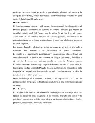 conflictos laborales colectivos o de la perturbación arbitraria del orden y la
disciplina en el trabajo, hechos delictuosos o contravencionales comunes que caen
dentro de la órbita del Derecho penal.
Derecho Procesal.
El Derecho procesal paraguayo del trabajo. Como rama del Derecho positivo, el
Derecho procesal comprende el conjunto de normas jurídicas que regulan la
actividad jurisdiccional del Estado para la aplicación de las leyes de fondo.
Ahora bien, en los términos técnicos del Derecho procesal, jurisdicción es la
potestad conferida por el Estado a determinados órganos para administrar justicia en
los casos litigiosos.
Las normas laborales substantivas, serían ineficaces sin el sistema adecuado y
necesario,    para      imponer   a     los   destinatarios   su   debido   acatamiento.
En cuanto a su organización, competencia y procedimiento, ella constituye una
especialización de la justicia para conocer los litigios del trabajo, dirimirlos y
ejecutar las decisiones que hubieren pasado en autoridad de cosa juzgada.
La jurisdicción especial del trabajo, originó el desenvolvimeinto teórico-práctico de
la disciplina jurídica nominada Derecho procesal del trabajo. Su contenido se halla
integrado por las nociones fundamentales de todo Derecho procesal, a saber: la
jurisdicción, la acción y el proceso.
Dicha disciplina jurídica, mantiene relaciones de interdependencia con el Derecho
procesal común, porque éste es de aplicación supletoria, a falta de normas procesales
de trabajo.
Derecho Civil.
El Derecho civil o Derecho privado común, es el conjunto de normas jurídicas que
regulan las relaciones más universales de la personas, respecto a la familia y la
propiedad. Su contenido se halla integrado por las siguientes instituciones: familia,
propiedad, obligaciones, contratos y sucesiones.
 