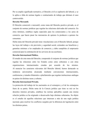 Por su amplio significado normativo, el Derecho civil es supletorio del laboral, y se
lo aplica a falta de normas legales o contractuales de trabajo que diriman el caso
controvertido.
Derecho Mercantil.
El Derecho comercial o mercantil, como rama del Derecho positivo privado, es el
conjunto de normas jurídicas que regulan las relaciones derivadas del comercio. En
otros términos, establece reglas especiales para los comerciantes y los actos de
comercio, que hacen pasar las mercancías de quienes la producen a quienes las
consumen.
Dicha rama del Derecho privado tiene vinculaciones con el Derecho laboral, porque
las leyes del trabajo o de previsión y seguridad social, extienden sus beneficios y
garantías mínimas a los empleados de comercio, y debe cumplirlas el empresario
comercial para la contratación de los servicios de sus auxiliares.
Derecho Internacional Público.
El estudio de esta rama del Derecho, comprende el conjunto de normas jurídicas que
regulan las relaciones entre los Estados como entes soberanos o con otras
organizaciones     internacionales    creadas   por    acuerdo       de    los   mismos.
Al enunciar los caracteres relevantes del Derecho laboral, hemos destacado su
tendencia    universalista   alcanzada     mediante   convenciones        internacionales,
conferencias y tratados bilaterales o plurilaterales que regulan instituciones análogas
en países de distintas razas y culturas.
Derecho Internacional Privado.
La protección del trabajo de los nacionales en el extranjero y el de los extranjeros
fuera de su patria. Dicha rama de la Ciencia jurídica que tiene su raíz en los
derechos internos privados, establece las normas aplicables cuando una misma
relación jurídica se ha originado o desenvuelto bajo distintas soberanías. Su objeto
es el estudio de aquellas relaciones que interesan a más de una regla jurídica
nacional, para resolver los conflictos surgidos por la diferencia de legislación entre
los distintos países.
 