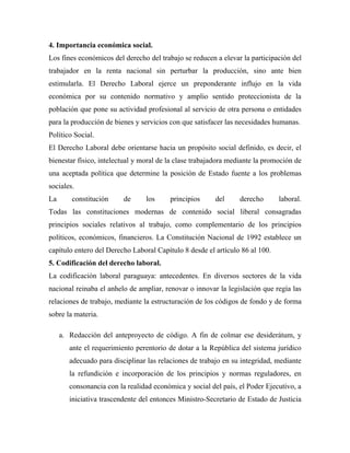 4. Importancia económica social.
Los fines económicos del derecho del trabajo se reducen a elevar la participación del
trabajador en la renta nacional sin perturbar la producción, sino ante bien
estimularla. El Derecho Laboral ejerce un preponderante influjo en la vida
económica por su contenido normativo y amplio sentido proteccionista de la
población que pone su actividad profesional al servicio de otra persona o entidades
para la producción de bienes y servicios con que satisfacer las necesidades humanas.
Político Social.
El Derecho Laboral debe orientarse hacia un propósito social definido, es decir, el
bienestar físico, intelectual y moral de la clase trabajadora mediante la promoción de
una aceptada política que determine la posición de Estado fuente a los problemas
sociales.
La       constitución     de     los     principios      del     derecho      laboral.
Todas las constituciones modernas de contenido social liberal consagradas
principios sociales relativos al trabajo, como complementario de los principios
políticos, económicos, financieros. La Constitución Nacional de 1992 establece un
capítulo entero del Derecho Laboral Capítulo 8 desde el artículo 86 al 100.
5. Codificación del derecho laboral.
La codificación laboral paraguaya: antecedentes. En diversos sectores de la vida
nacional reinaba el anhelo de ampliar, renovar o innovar la legislación que regía las
relaciones de trabajo, mediante la estructuración de los códigos de fondo y de forma
sobre la materia.

     a. Redacción del anteproyecto de código. A fin de colmar ese desiderátum, y
        ante el requerimiento perentorio de dotar a la República del sistema jurídico
        adecuado para disciplinar las relaciones de trabajo en su integridad, mediante
        la refundición e incorporación de los principios y normas reguladores, en
        consonancia con la realidad económica y social del país, el Poder Ejecutivo, a
        iniciativa trascendente del entonces Ministro-Secretario de Estado de Justicia
 