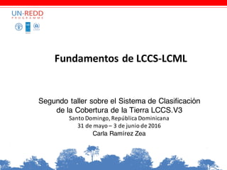 Fundamentos	de	LCCS-LCML
Segundo taller sobre el Sistema de Clasificación
de la Cobertura de la Tierra LCCS.V3
Santo	Domingo,	República	Dominicana
31	de	mayo	– 3	de	junio	de	2016
Carla Ramírez Zea
 