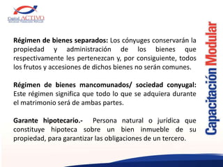 Régimen de bienes separados: Los cónyuges conservarán la
propiedad y administración de los bienes que
respectivamente les pertenezcan y, por consiguiente, todos
los frutos y accesiones de dichos bienes no serán comunes.
Régimen de bienes mancomunados/ sociedad conyugal:
Este régimen significa que todo lo que se adquiera durante
el matrimonio será de ambas partes.
Garante hipotecario.- Persona natural o jurídica que
constituye hipoteca sobre un bien inmueble de su
propiedad, para garantizar las obligaciones de un tercero.
 