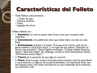 Características del Folleto Todo folleto suele presentar:  - Titular de tapa  - Titulares internos  - Texto  - Logotipo de cierre  Folleto debería ser: 1.  Sintético.  Lo cual no quiere decir breve, sino que no posee nada superfluo.   2.  Consistente.  Un publicitario decía que debía haber una idea en cada frase.   3.  Estimulante . Impulsa a la acción. O lo que es lo mismo, evita que la gente exclame “¡Qué buen aviso!” y, en lugar de eso, piense “¡Necesito ya mismo ese producto!”. David Ogilvy comentaba: “Cuando hablaba Esquines, decían: ‘¡Qué bien habla!’. Sin embargo, cuando lo hacía Demóstenes, decían ‘¡Marchemos contra Filipo!’.”   4.  Tenso:  da la sensación de que algo va a ocurrir.   5.  Claro.  Evita la jerga: muchas empresas tienen nombre internos para llamar a sus productos o a algunas de sus particularidades. Es importante evitar que ese lenguaje pase a los avisos: los lectores no son empleados de la empresas, son extraños a ella. 
