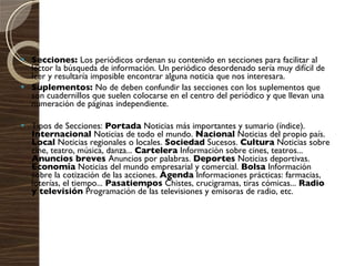 Secciones:  Los periódicos ordenan su contenido en secciones para facilitar al lector la búsqueda de información. Un periódico desordenado sería muy difícil de leer y resultaría imposible encontrar alguna noticia que nos interesara. Suplementos:  No de deben confundir las secciones con los suplementos que son cuadernillos que suelen colocarse en el centro del periódico y que llevan una numeración de páginas independiente. Tipos de Secciones:  Portada  Noticias más importantes y sumario (índice).  Internacional  Noticias de todo el mundo.  Nacional  Noticias del propio país.  Local  Noticias regionales o locales.  Sociedad  Sucesos.  Cultura  Noticias sobre cine, teatro, música, danza...  Cartelera  Información sobre cines, teatros...  Anuncios breves  Anuncios por palabras.  Deportes  Noticias deportivas.  Economía  Noticias del mundo empresarial y comercial.  Bolsa  Información sobre la cotización de las acciones.  Agenda  Informaciones prácticas: farmacias, loterías, el tiempo...  Pasatiempos  Chistes, crucigramas, tiras cómicas...  Radio y televisión  Programación de las televisiones y emisoras de radio, etc. 