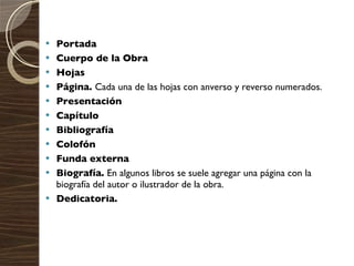 Portada  Cuerpo de la Obra  Hojas  Página.  Cada una de las hojas con anverso y reverso numerados.  Presentación  Capítulo  Bibliografía  Colofón  Funda externa  Biografía.  En algunos libros se suele agregar una página con la biografía del autor o ilustrador de la obra.  Dedicatoria. 