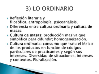 Reflexión literaria y filosófica, antropología, psicoanálisis.Diferencia entre cultura ordinaria y cultura de masas.Cultura de masas: producción masiva que simplifica para difundir; homogeneización.Cultura ordinaria: consumo que trata el léxico de los productos en función de códigos particulares de practicantes y según sus intereses. Diversidad de situaciones, intereses y contextos. Pluralización.103) LO ORDINARIO