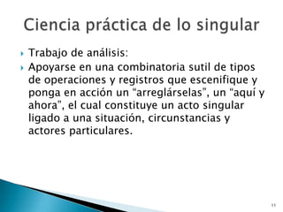 Trabajo de análisis: Apoyarse en una combinatoria sutil de tipos de operaciones y registros que escenifique y ponga en acción un “arreglárselas”, un “aquí y ahora”, el cual constituye un acto singular ligado a una situación, circunstancias y actores particulares. 11Ciencia práctica de lo singular