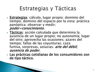Estrategias: cálculo, lugar propio: dominio del tiempo; dominio del espacio por la vista: práctica panóptica: observar y medir; poder=conocimiento.Tácticas: acción calculada que determina la ausencia de un lugar propio; no autonomía; lugar del otro; aprovecha las ocasiones; azares del tiempo; fallas de las coyunturas; caza furtiva, sorpresas, astucias: arte del débil; ausencia de poder.Las prácticas cotidianas de los consumidores son de tipo táctico. 3Estrategias y Tácticas
